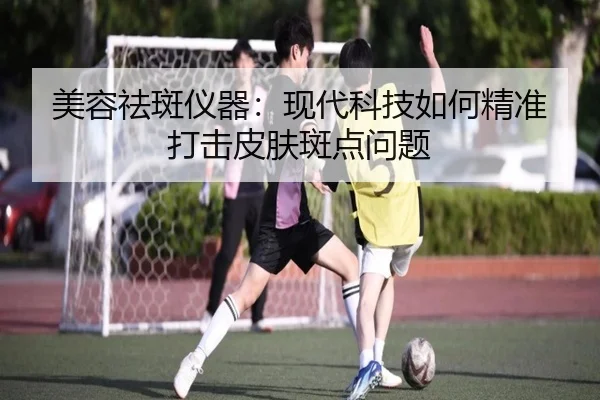 美容祛斑仪器：现代科技如何精准打击皮肤斑点问题